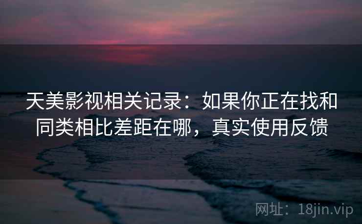 天美影视相关记录：如果你正在找和同类相比差距在哪，真实使用反馈