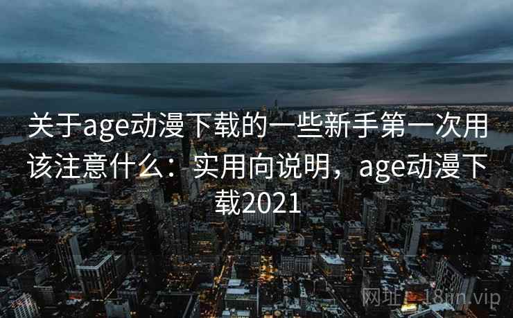 关于age动漫下载的一些新手第一次用该注意什么：实用向说明，age动漫下载2021