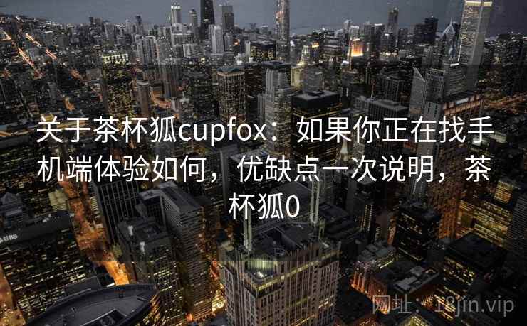 关于茶杯狐cupfox：如果你正在找手机端体验如何，优缺点一次说明，茶杯狐0