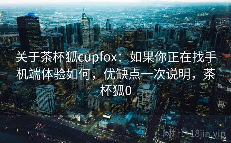 关于茶杯狐cupfox：如果你正在找手机端体验如何，优缺点一次说明，茶杯狐0