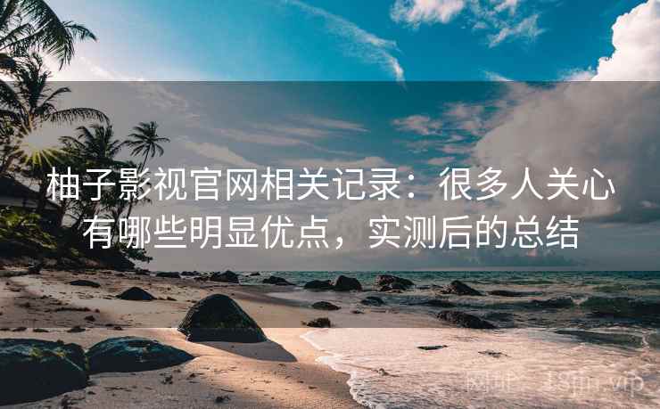 柚子影视官网相关记录：很多人关心有哪些明显优点，实测后的总结