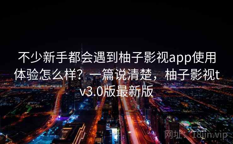 不少新手都会遇到柚子影视app使用体验怎么样?一篇说清楚,柚子影视tv3.0版最新版 不少新手都会遇到柚子影视app使用体验怎么样?一篇说清楚,柚子影视tv3.0版最新版