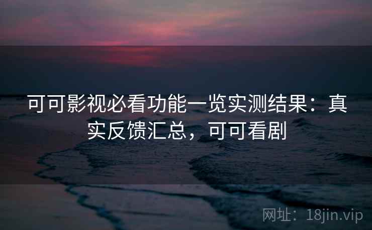 可可影视必看功能一览实测结果：真实反馈汇总，可可看剧