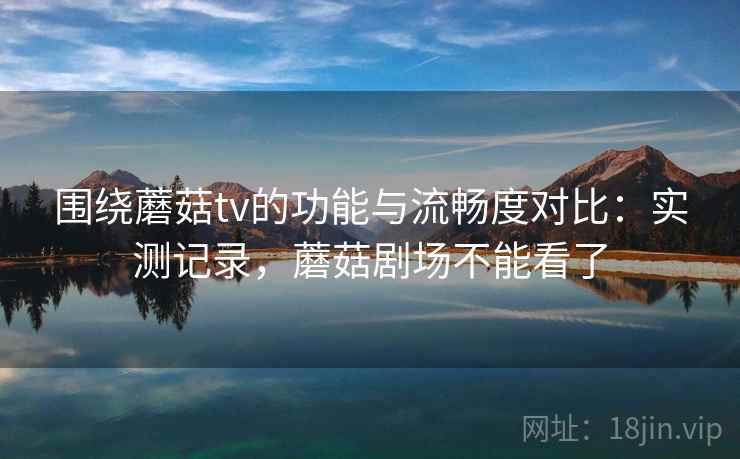 围绕蘑菇tv的功能与流畅度对比：实测记录，蘑菇剧场不能看了