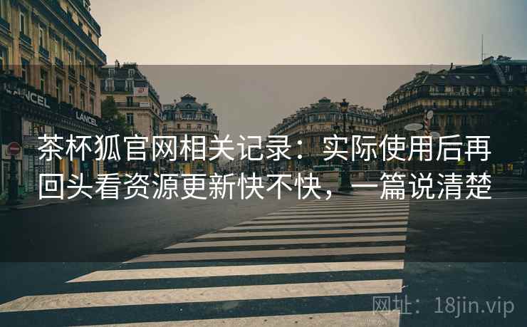 茶杯狐官网相关记录：实际使用后再回头看资源更新快不快，一篇说清楚