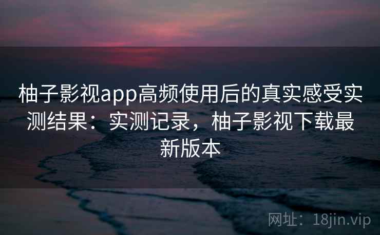柚子影视app高频使用后的真实感受实测结果：实测记录，柚子影视下载最新版本