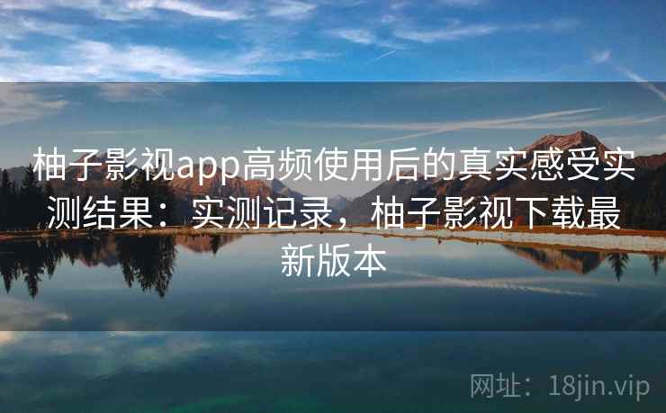 柚子影视app高频使用后的真实感受实测结果：实测记录，柚子影视下载最新版本