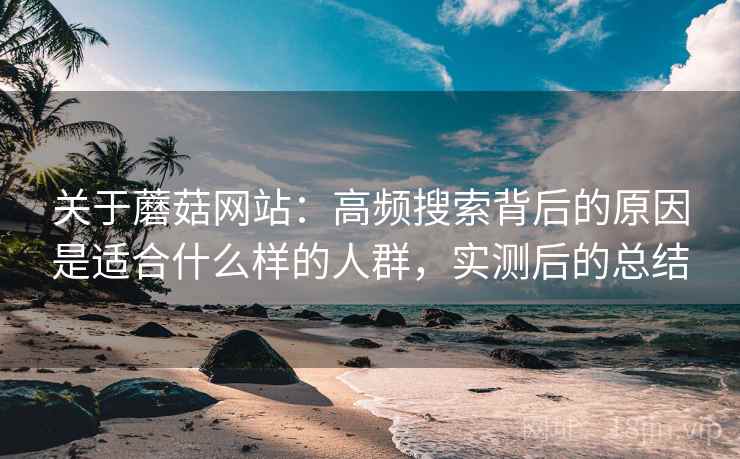 关于蘑菇网站：高频搜索背后的原因是适合什么样的人群，实测后的总结