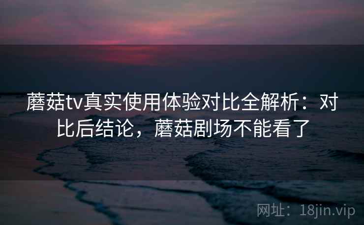 蘑菇tv真实使用体验对比全解析：对比后结论，蘑菇剧场不能看了