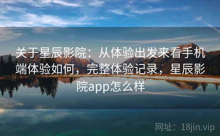 关于星辰影院：从体验出发来看手机端体验如何，完整体验记录，星辰影院app怎么样