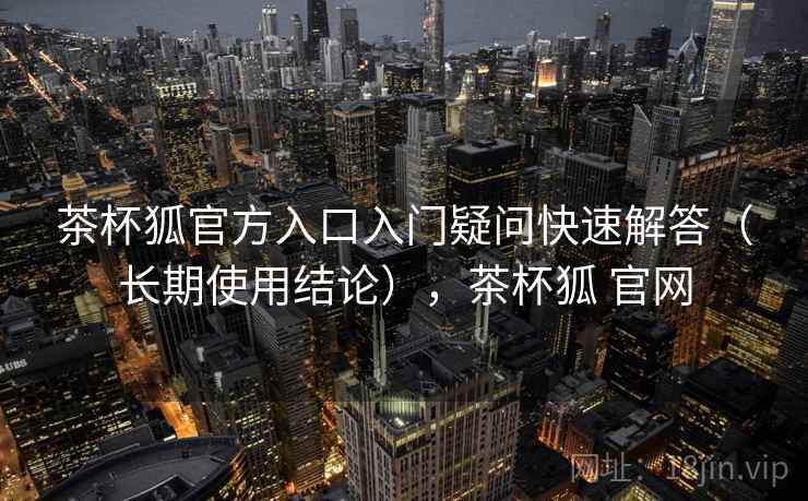 茶杯狐官方入口入门疑问快速解答（长期使用结论），茶杯狐 官网