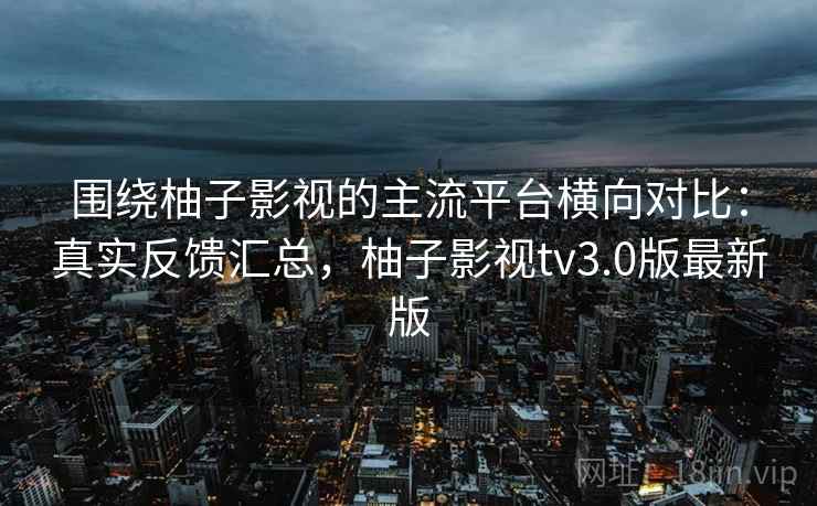 围绕柚子影视的主流平台横向对比：真实反馈汇总，柚子影视tv3.0版最新版