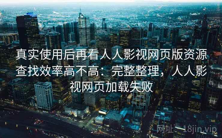 真实使用后再看人人影视网页版资源查找效率高不高：完整整理，人人影视网页加载失败