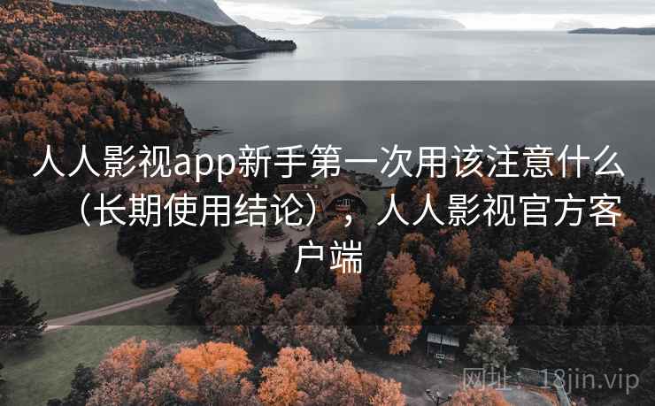 人人影视app新手第一次用该注意什么（长期使用结论），人人影视官方客户端