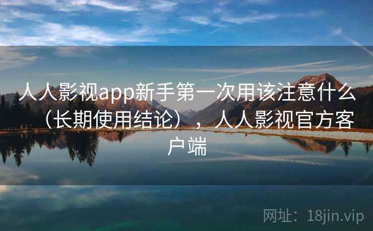 人人影视app新手第一次用该注意什么（长期使用结论），人人影视官方客户端