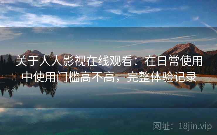 关于人人影视在线观看:在日常使用中使用门槛高不高,完整体验记录 关于人人影视在线观看:在日常使用中使用门槛高不高,完整体验记录