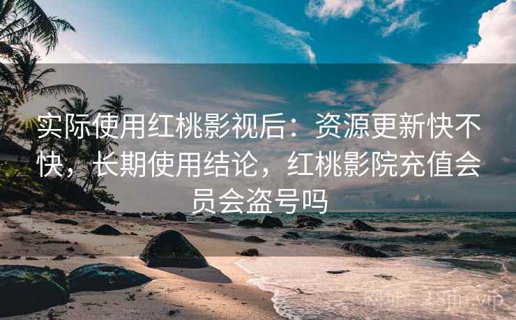 实际使用红桃影视后：资源更新快不快，长期使用结论，红桃影院充值会员会盗号吗