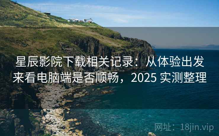 星辰影院下载相关记录：从体验出发来看电脑端是否顺畅，2025 实测整理