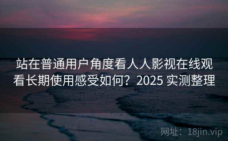 站在普通用户角度看人人影视在线观看长期使用感受如何？2025 实测整理