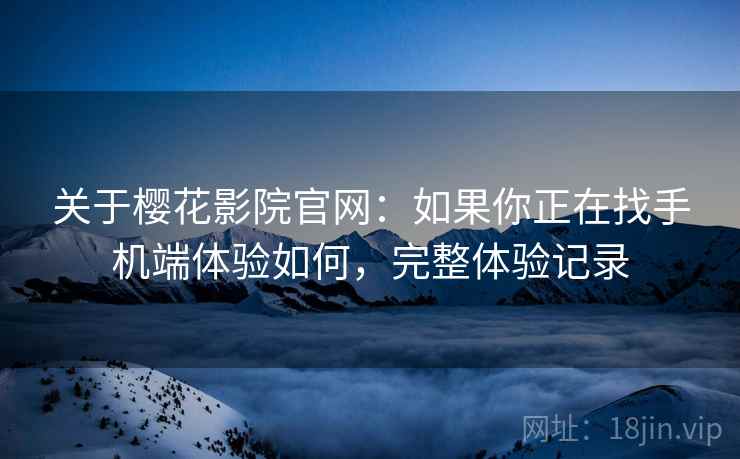 关于樱花影院官网：如果你正在找手机端体验如何，完整体验记录