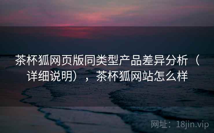 茶杯狐网页版同类型产品差异分析（详细说明），茶杯狐网站怎么样