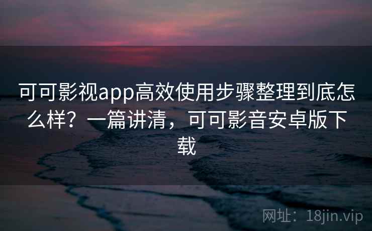 可可影视app高效使用步骤整理到底怎么样？一篇讲清，可可影音安卓版下载