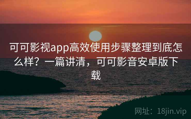可可影视app高效使用步骤整理到底怎么样？一篇讲清，可可影音安卓版下载