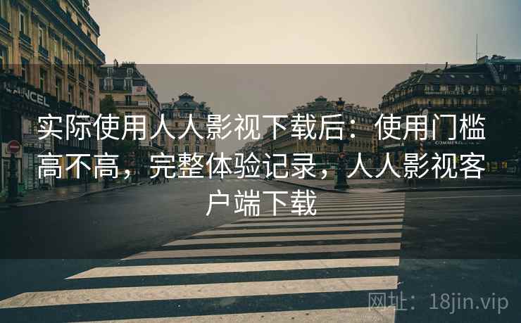 实际使用人人影视下载后：使用门槛高不高，完整体验记录，人人影视客户端下载