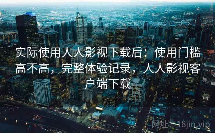实际使用人人影视下载后：使用门槛高不高，完整体验记录，人人影视客户端下载