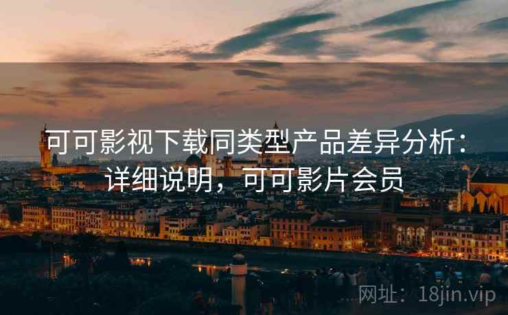 可可影视下载同类型产品差异分析：详细说明，可可影片会员