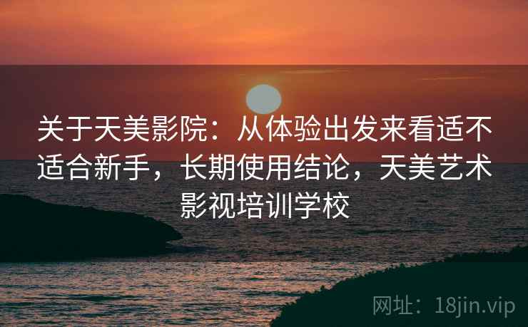 关于天美影院：从体验出发来看适不适合新手，长期使用结论，天美艺术影视培训学校