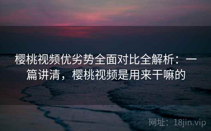樱桃视频优劣势全面对比全解析：一篇讲清，樱桃视频是用来干嘛的