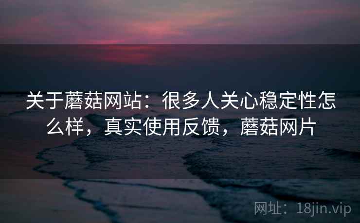 关于蘑菇网站：很多人关心稳定性怎么样，真实使用反馈，蘑菇网片