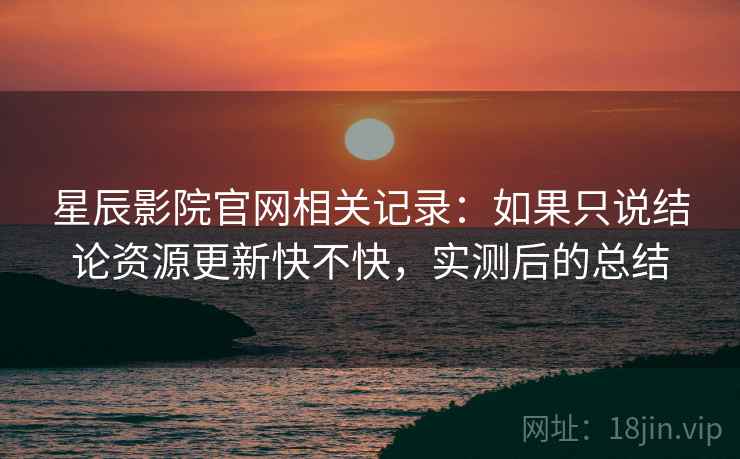 星辰影院官网相关记录：如果只说结论资源更新快不快，实测后的总结