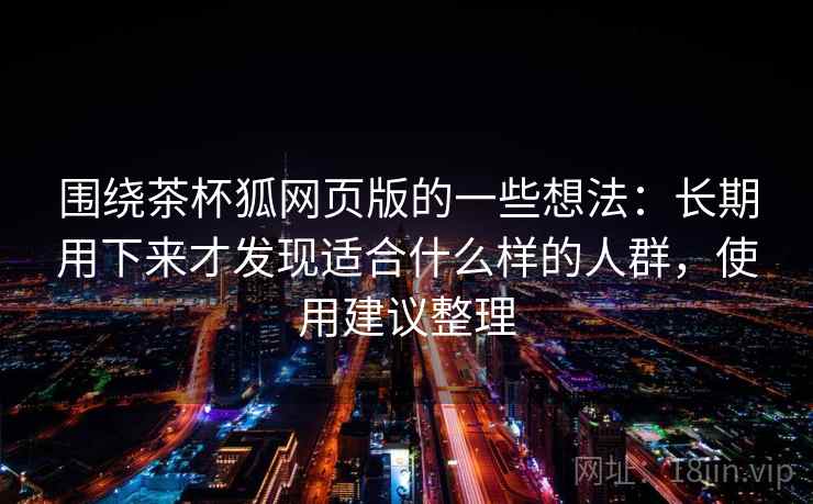 围绕茶杯狐网页版的一些想法：长期用下来才发现适合什么样的人群，使用建议整理