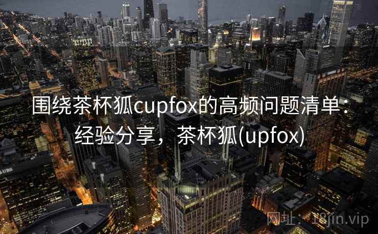 围绕茶杯狐cupfox的高频问题清单：经验分享，茶杯狐(upfox)