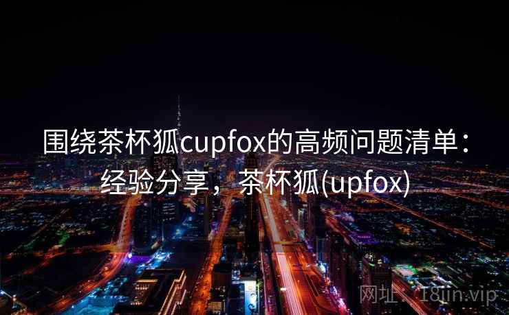 围绕茶杯狐cupfox的高频问题清单：经验分享，茶杯狐(upfox)