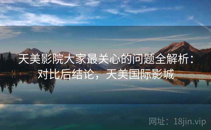 天美影院大家最关心的问题全解析：对比后结论，天美国际影城