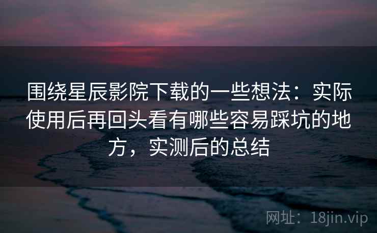 围绕星辰影院下载的一些想法：实际使用后再回头看有哪些容易踩坑的地方，实测后的总结