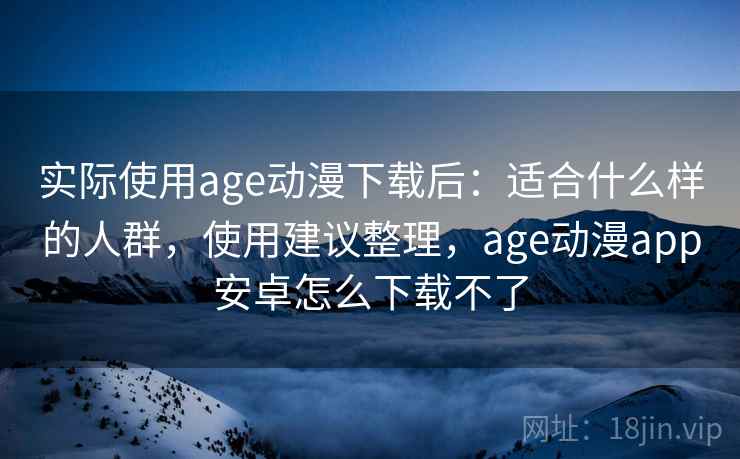 实际使用age动漫下载后：适合什么样的人群，使用建议整理，age动漫app安卓怎么下载不了