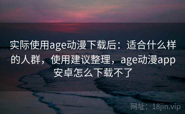 实际使用age动漫下载后：适合什么样的人群，使用建议整理，age动漫app安卓怎么下载不了