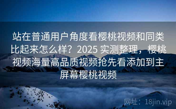 站在普通用户角度看樱桃视频和同类比起来怎么样？2025 实测整理，樱桃视频海量高品质视频抢先看添加到主屏幕樱桃视频