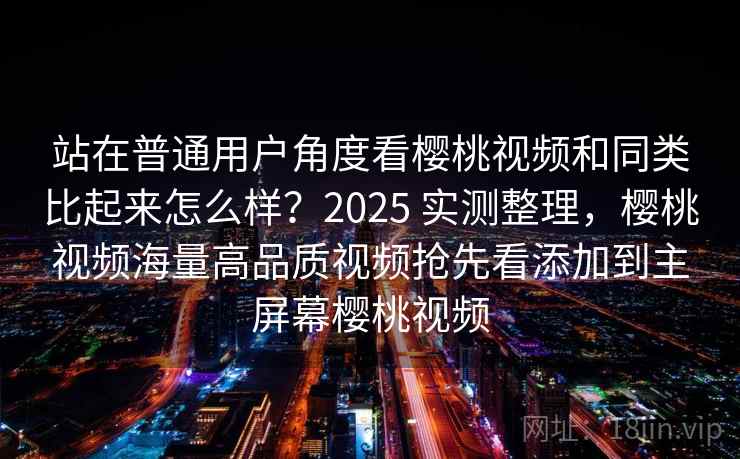 站在普通用户角度看樱桃视频和同类比起来怎么样？2025 实测整理，樱桃视频海量高品质视频抢先看添加到主屏幕樱桃视频