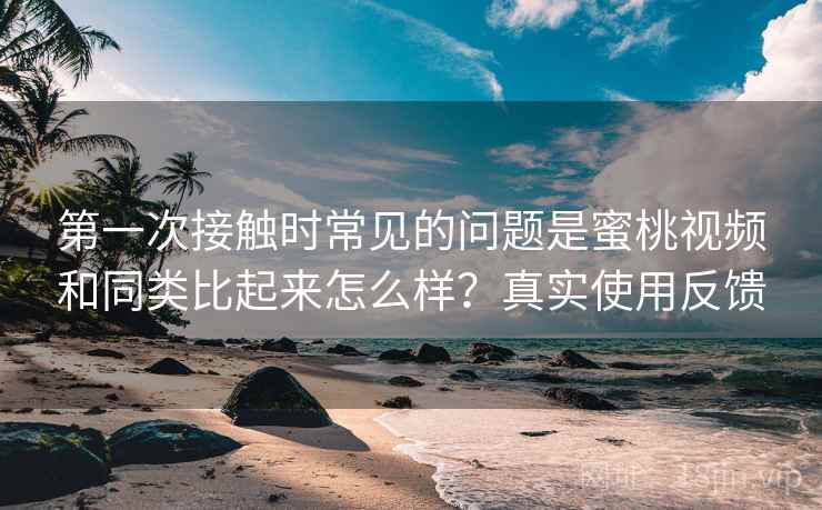 第一次接触时常见的问题是蜜桃视频和同类比起来怎么样？真实使用反馈