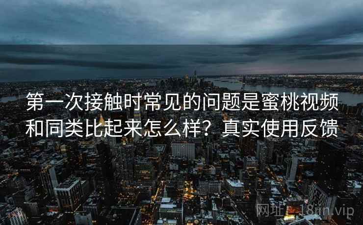 第一次接触时常见的问题是蜜桃视频和同类比起来怎么样？真实使用反馈