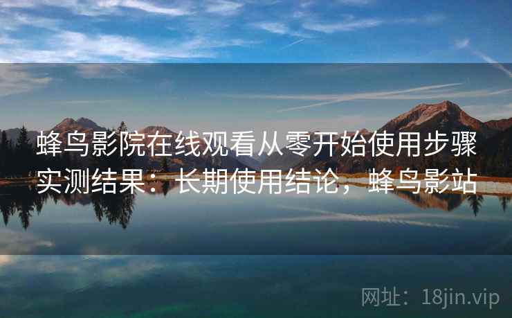 蜂鸟影院在线观看从零开始使用步骤实测结果：长期使用结论，蜂鸟影站