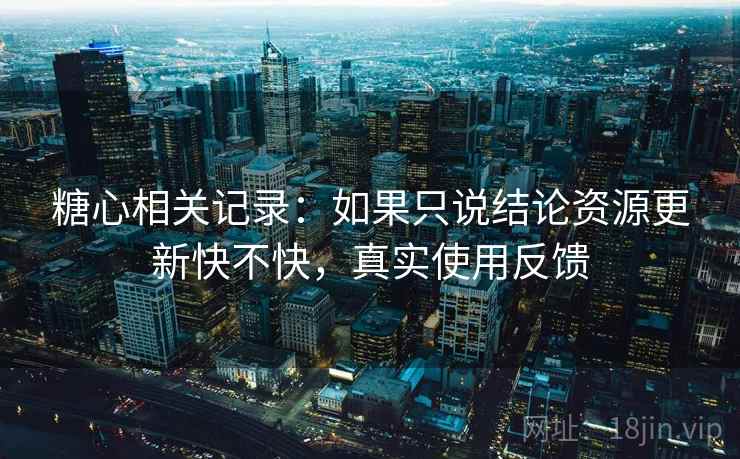 糖心相关记录：如果只说结论资源更新快不快，真实使用反馈