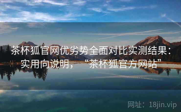 茶杯狐官网优劣势全面对比实测结果：实用向说明，“茶杯狐官方网站”
