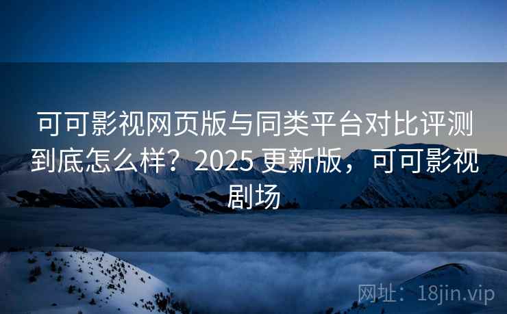 可可影视网页版与同类平台对比评测到底怎么样？2025 更新版，可可影视剧场
