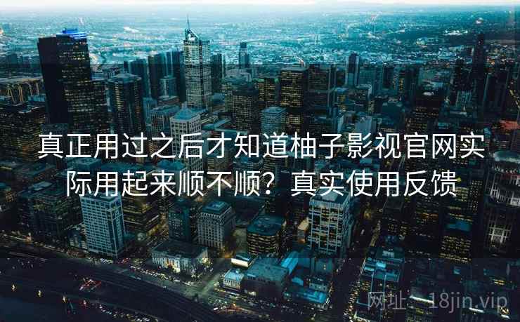 真正用过之后才知道柚子影视官网实际用起来顺不顺？真实使用反馈
